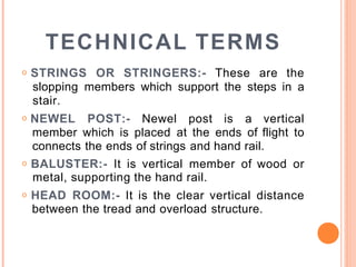 TECHNICAL TERMS
o STRINGS OR STRINGERS:- These are the
slopping members which support the steps in a
stair.
o NEWEL POST:- Newel post is a vertical
member which is placed at the ends of flight to
connects the ends of strings and hand rail.
o BALUSTER:- It is vertical member of wood or
metal, supporting the hand rail.
o HEAD ROOM:- It is the clear vertical distance
between the tread and overload structure.
 