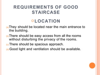 REQUIREMENTS OF GOOD
STAIRCASE
O LOCATION
(a)They should be located near the main entrance to
the building.
(b)There should be easy access from all the rooms
without disturbing the privacy of the rooms.
(c) There should be spacious approach.
(d) Good light and ventilation should be available.
 