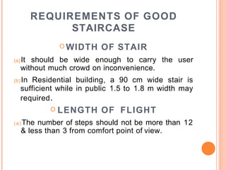 REQUIREMENTS OF GOOD
STAIRCASE
O WIDTH OF STAIR
(a)It should be wide enough to carry the user
without much crowd on inconvenience.
(b) In Residential building, a 90 cm wide stair is
sufficient while in public 1.5 to 1.8 m width may
required.
O LENGTH OF FLIGHT
(a)The number of steps should not be more than 12
& less than 3 from comfort point of view.
 