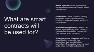 What are smart
contracts will
be used for?
Health systems- health systems will
use smart contracts to record and safely
transfer data.
Government- smart contracts running
on the blockchain can make voting
systems completely trustless and much
more secure.
Business management- business can
benefit massively from smart contracts.
Instead of paying staff to run payrolls,
they can use smart contracts.
ICOs (initial coin offering)- An ICO is a
crowd funding system for new
applications that use blockchain
technology. One create a smart contract
and a token for that smart contract.
 