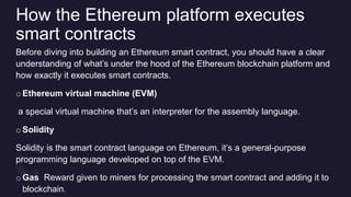 How the Ethereum platform executes
smart contracts
Before diving into building an Ethereum smart contract, you should have a clear
understanding of what’s under the hood of the Ethereum blockchain platform and
how exactly it executes smart contracts.
oEthereum virtual machine (EVM)
a special virtual machine that’s an interpreter for the assembly language.
oSolidity
Solidity is the smart contract language on Ethereum, it’s a general-purpose
programming language developed on top of the EVM.
oGas Reward given to miners for processing the smart contract and adding it to
blockchain.
 