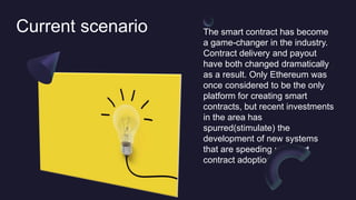 Current scenario The smart contract has become
a game-changer in the industry.
Contract delivery and payout
have both changed dramatically
as a result. Only Ethereum was
once considered to be the only
platform for creating smart
contracts, but recent investments
in the area has
spurred(stimulate) the
development of new systems
that are speeding up smart
contract adoption.
 
