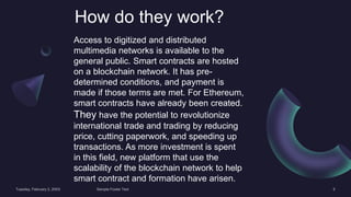 How do they work?
Access to digitized and distributed
multimedia networks is available to the
general public. Smart contracts are hosted
on a blockchain network. It has pre-
determined conditions, and payment is
made if those terms are met. For Ethereum,
smart contracts have already been created.
They have the potential to revolutionize
international trade and trading by reducing
price, cutting paperwork, and speeding up
transactions. As more investment is spent
in this field, new platform that use the
scalability of the blockchain network to help
smart contract and formation have arisen.
 