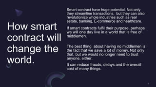 How smart
contract will
change the
world.
Smart contract have huge potential. Not only
they streamline transactions, but they can also
revolutionize whole industries such as real
estate, banking, E-commerce and healthcare.
If smart contracts fulfil their purpose, perhaps
we will one day live in a world that is free of
middlemen.
The best thing about having no middlemen is
the fact that we save a lot of money. Not only
that, but we would no longer need to trust
anyone, either.
It can reduce frauds, delays and the overall
cost of many things.
 