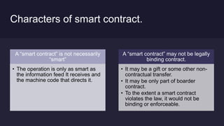 Characters of smart contract.
A “smart contract” is not necessarily
“smart”
• The operation is only as smart as
the information feed It receives and
the machine code that directs it.
A “smart contract” may not be legally
binding contract.
• It may be a gift or some other non-
contractual transfer.
• It may be only part of boarder
contract.
• To the extent a smart contract
violates the law, it would not be
binding or enforceable.
 