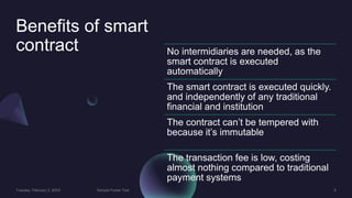 Benefits of smart
contract No intermidiaries are needed, as the
smart contract is executed
automatically
The smart contract is executed quickly.
and independently of any traditional
financial and institution
The contract can’t be tempered with
because it’s immutable
The transaction fee is low, costing
almost nothing compared to traditional
payment systems
 