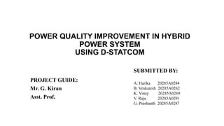 POWER QUALITY IMPROVEMENT IN HYBRID
POWER SYSTEM
USING D-STATCOM
PROJECT GUIDE:
Mr. G. Kiran
Asst. Prof.
SUBMITTED BY:
A. Harika 20285A0284
B. Venkatesh 20285A0262
K. Vinay 20285A0269
V. Raju 20285A0291
G. Prashanth 20285A0287
 