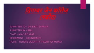 दिगम्बर जैन कॉलेज
(बडौत)
SUBMITTED TO – DR. KIRTI SHARMA
SUBMITTED BY – BEBI
CLASS - M.A 3 RD YEAR
DIPEREMENT - (ECONOMICS)
(TOPIC – FISHER’S OUANTITY THEORY OF MONEY
 