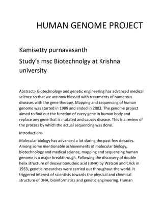 HUMAN GENOME PROJECT
Kamisetty purnavasanth
Study’s msc Biotechnolgy at Krishna
university
Abstract:- Biotechnology and genetic engineering has advanced medical
science so that we are now blessed with treatments of numerous
diseases with the gene therapy. Mapping and sequencing of human
genome was started in 1989 and ended in 2003. The genome project
aimed to find out the function of every gene in human body and
replace any gene that is mutated and causes disease. This is a review of
the process by which the actual sequencing was done.
Introduction:-
Molecular biology has advanced a lot during the past few decades.
Among some mentionable achievements of molecular biology,
biotechnology and medical science, mapping and sequencing human
genome is a major breakthrough. Following the discovery of double
helix structure of deoxyribonucleic acid (DNA) by Watson and Crick in
1953, genetic researches were carried out throughout the world. It
triggered interest of scientists towards the physical and chemical
structure of DNA, bioinformatics and genetic engineering. Human
 