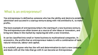 What is an entrepreneur?
The entrepreneur is defined as someone who has the ability and desire to establish,
administer and succeed in a startup venture along with risk entitled to it, to make
profits.
The best example of entrepreneurship is the starting of a new business venture.
The entrepreneurs are often known as a source of new ideas or innovators, and
bring new ideas in the market by replacing old with a new invention.
It can be classified into small or home business to multinational companies. In
economics, the profits that an entrepreneur makes is with a combination of land,
natural resources, labour and capital.
In a nutshell, anyone who has the will and determination to start a new company
and deals with all the risks that go with it can become an Entrepreneur.
 