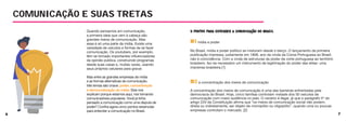 6 7
Quando pensamos em comunicação,
a primeira ideia que vem à cabeça são
grandes meios de comunicação. Mas
essa é só uma parte da mídia. Existe uma
variedade de veículos e formas de se fazer
comunicação. Os youtubers, por exemplo,
têm se tornado importantes influenciadores
da opinião pública, construindo programas
desde suas casas e, muitas vezes, usando
seus próprios celulares para gravar.
Mas entre as grandes empresas de mídia
e as formas alternativas de comunicação,
três temas são chave: poder, concentração
e democratização da mídia. Eles nos
explicam porque estamos aqui, nos tornando
comunicadores populares. Você já tinha
pensado a comunicação como uma disputa de
poder? Confira agora cinco pontos essenciais
para entender a comunicação no Brasil.
#1 mídia e poder
No Brasil, mídia e poder político se misturam desde o berço. O lançamento da primeira
publicação impressa, justamente em 1808, ano da vinda da Coroa Portuguesa ao Brasil,
não é coincidência. Com a vinda de estruturas de poder da corte portuguesa ao território
brasileiro, fez-se necessário um instrumento de legitimação do poder das elites: uma
imprensa brasileira.[1]
#2 a concentração dos meios de comunicação
A concentração dos meios de comunicação é uma das barreiras enfrentadas pela
democracia do Brasil. Hoje, cinco famílias controlam metade dos 50 veículos de
comunicação com maior audiência no país. O cenário é ilegal, já que o parágrafo 5º do
artigo 220 da Constituição afirma que “os meios de comunicação social não podem,
direta ou indiretamente, ser objeto de monopólio ou oligopólio”, quando uma ou poucas
empresas controlam o mercado. [2]
COMUNICAÇÃO E SUAS TRETAS
 