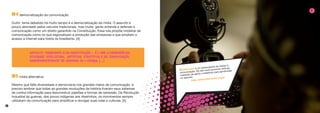10 11
#4 democratização da comunicação
Outro tema debatido há muito tempo é a democratização da mídia. O assunto é
pouco abordado pelos veículos tradicionais, mas muita gente entende e defende a
comunicação como um direito garantido na Constituição. Essa luta propõe modelos de
comunicação como os que regionalizam a produção das emissoras e que ampliam o
acesso a internet para todos os brasileiros. [4]
#5 mídia alternativa
Mesmo que falte diversidade e democracia nos grandes meios de comunicação, é
preciso lembrar que todas as grandes revoluções da história tiveram seus sistemas
de contra-informação para desconstruir padrões e formas de opressão. Da Revolução
Industrial às guerras, dos povos indígenas aos ribeirinhos, os movimentos sempre
utilizaram da comunicação para amplificar e divulgar suas lutas e culturas. [5]
O Intervozes é um observatório do direito à
comunicação. No site você encontra notícias,
materiais de apoio e relatórios para aprofundar
no assunto.
http://www.intervozes.org.br
2
 