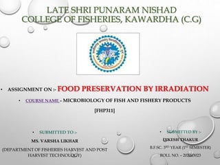 LATE SHRI PUNARAM NISHAD
COLLEGE OF FISHERIES, KAWARDHA (C.G)
• SUBMITTED TO :-
MS. VARSHA LIKHAR
(DEPARTMENT OF FISHERIES HARVEST AND POST
HARVEST TECHNOLOGY)
• ASSIGNMENT ON :- FOOD PRESERVATION BY IRRADIATION
• COURSE NAME – MICROBIOLOGY OF FISH AND FISHERY PRODUCTS
[FHP311]
• SUBMITTED BY :-
DIKESH THAKUR
B.F.SC. 3RD YEAR (1ST SEMESTER)
ROLL NO. – 202003023
 