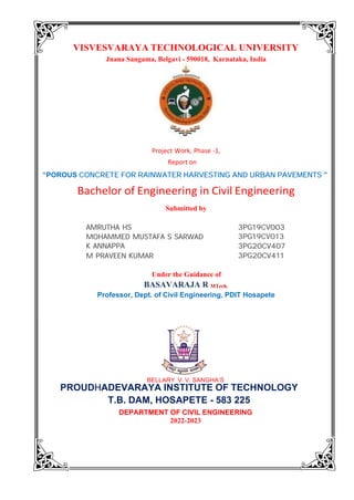 VISVESVARAYA TECHNOLOGICAL UNIVERSITY
Jnana Sangama, Belgavi - 590018, Karnataka, India
Submitted by
BELLARY V. V. SANGHA’S
DEPARTMENT OF CIVIL ENGINEERING
2022-2023
Under the Guidance of
BASAVARAJA R MTech.
Professor, Dept. of Civil Engineering, PDIT Hosapete
Project Work, Phase -1,
PROUDHADEVARAYA INSTITUTE OF TECHNOLOGY
T.B. DAM, HOSAPETE - 583 225
Bachelor of Engineering in Civil Engineering
Report on
“POROUS CONCRETE FOR RAINWATER HARVESTING AND URBAN PAVEMENTS ”
3PG19CV003
3PG19CV013
3PG20CV407
3PG20CV411
AMRUTHA HS
MOHAMMED MUSTAFA S SARWAD
K ANNAPPA
M PRAVEEN KUMAR
 