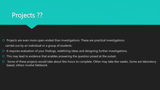 Projects ??
 Projects are even more open-ended than investigations. These are practical investigations
carried out by an individual or a group of students.
 It requires evaluation of your findings, redefining ideas and designing further investigations.
 This may lead to evidence that enables answering the question posed at the outset.
 Some of these projects would take about few hours to complete. Other may take few weeks. Some are laboratory
based, others involve fieldwork.
 