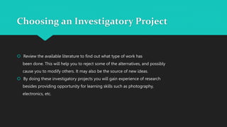 Choosing an Investigatory Project
 Review the available literature to find out what type of work has
been done. This will help you to reject some of the alternatives, and possibly
cause you to modify others. It may also be the source of new ideas.
 By doing these investigatory projects you will gain experience of research
besides providing opportunity for learning skills such as photography,
electronics, etc.
 