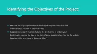 Identifying the Objectives of the Project:
 Keep the aim of your project simple. Investigate only one factor at a time
and never allow yourself to be side-tracked.
 Suppose your project involves studying the biodiversity of birds in your
district/state, examine the data in the light of some questions (say, how do the birds in
Rajasthan differ from those in Assam or Bihar?)
 