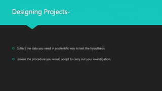 Designing Projects-
 Collect the data you need in a scientific way to test the hypothesis
 devise the procedure you would adopt to carry out your investigation.
 