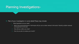 Planning Investigations-
 Plan of your investigation in some detail.These may include
1. What hypothesis can you make?
2. What instruments/equipment or techniques will you use to obtain relevant information? Identify suitable materials
and equipment to be used.
3. How will you collect your data?
4. How do you plan to analyse your results?
 