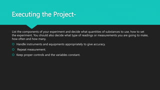 Executing the Project-
List the components of your experiment and decide what quantities of substances to use, how to set
the experiment. You should also decide what type of readings or measurements you are going to make,
how often and how many.
 Handle instruments and equipments appropriately to give accuracy.
 Repeat measurement.
 Keep proper controls and the variables constant.
 