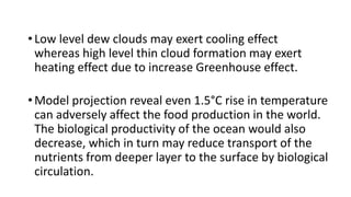 •Low level dew clouds may exert cooling effect
whereas high level thin cloud formation may exert
heating effect due to increase Greenhouse effect.
•Model projection reveal even 1.5°C rise in temperature
can adversely affect the food production in the world.
The biological productivity of the ocean would also
decrease, which in turn may reduce transport of the
nutrients from deeper layer to the surface by biological
circulation.
 