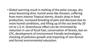 • Global warming result in melting of the polar icecaps, dry
areas becoming drier, humid areas like Amazon, suffering
from more intense Tropical storms, drastic drop in food
production, increased breeding of pets and decrease due to
more humid conditions, and lifting up of the sea level by 20
cm to 1.5 m. Greenhouse effect can be minimized by
reduction in use of fossil fuel, conservation of forests, ban on
CFC, development of environment friendly technologies,
checking of pollution growth and imparting of non-formal
and formal environmental education.
 