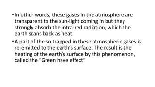 • In other words, these gases in the atmosphere are
transparent to the sun-light coming in but they
strongly absorb the intra-red radiation, which the
earth scans back as heat.
• A part of the so trapped in these atmospheric gases is
re-emitted to the earth’s surface. The result is the
heating of the earth’s surface by this phenomenon,
called the “Green have effect”
 