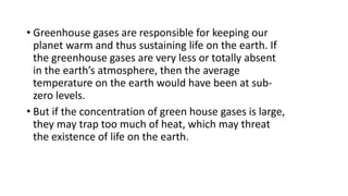 • Greenhouse gases are responsible for keeping our
planet warm and thus sustaining life on the earth. If
the greenhouse gases are very less or totally absent
in the earth’s atmosphere, then the average
temperature on the earth would have been at sub-
zero levels.
• But if the concentration of green house gases is large,
they may trap too much of heat, which may threat
the existence of life on the earth.
 