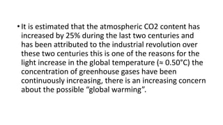 • It is estimated that the atmospheric CO2 content has
increased by 25% during the last two centuries and
has been attributed to the industrial revolution over
these two centuries this is one of the reasons for the
light increase in the global temperature (≈ 0.50°C) the
concentration of greenhouse gases have been
continuously increasing, there is an increasing concern
about the possible “global warming”.
 