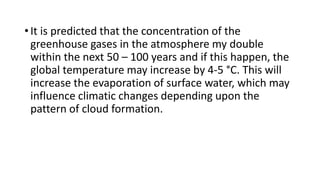 • It is predicted that the concentration of the
greenhouse gases in the atmosphere my double
within the next 50 – 100 years and if this happen, the
global temperature may increase by 4-5 °C. This will
increase the evaporation of surface water, which may
influence climatic changes depending upon the
pattern of cloud formation.
 