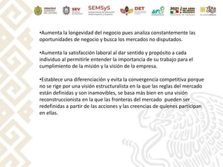 •Aumenta la longevidad del negocio pues analiza constantemente las
oportunidades de negocio y busca los mercados no disputados.
•Aumenta la satisfacción laboral al dar sentido y propósito a cada
individuo al permitirle entender la importancia de su trabajo para el
cumplimiento de la misión y la visión de la empresa.
•Establece una diferenciación y evita la convergencia competitiva porque
no se rige por una visión estructuralista en la que las reglas del mercado
están definidas y son inamovibles, se basa más bien en una visión
reconstruccionista en la que las fronteras del mercado pueden ser
redefinidas a partir de las acciones y las creencias de quienes participan
en ellas.
 