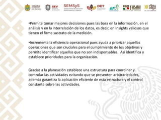 •Permite tomar mejores decisiones pues las basa en la información, en el
análisis y en la interrelación de los datos, es decir, en insights valiosos que
tienen el firme sustrato de la medición.
•Incrementa la eficiencia operacional pues ayuda a priorizar aquellas
operaciones que son cruciales para el cumplimiento de los objetivos y
permite identificar aquellas que no son indispensables. Así identifica y
establece prioridades para la organización.
Gracias a la planeación establece una estructura para coordinar y
controlar las actividades evitando que se presenten arbitrariedades,
además garantiza la aplicación eficiente de esta estructura y el control
constante sobre las actividades.
 