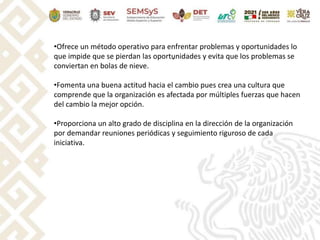 .
•Ofrece un método operativo para enfrentar problemas y oportunidades lo
que impide que se pierdan las oportunidades y evita que los problemas se
conviertan en bolas de nieve.
•Fomenta una buena actitud hacia el cambio pues crea una cultura que
comprende que la organización es afectada por múltiples fuerzas que hacen
del cambio la mejor opción.
•Proporciona un alto grado de disciplina en la dirección de la organización
por demandar reuniones periódicas y seguimiento riguroso de cada
iniciativa.
 