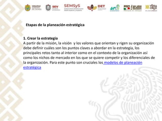 Etapas de la planeación estratégica
1. Crear la estrategia
A partir de la misión, la visión y los valores que orientan y rigen su organización
debe definir cuáles son los puntos claves a abordar en la estrategia, los
principales retos tanto al interior como en el contexto de la organización así
como los nichos de mercado en los que se quiere competir y los diferenciales de
la organización. Para este punto son cruciales los modelos de planeación
estratégica
 