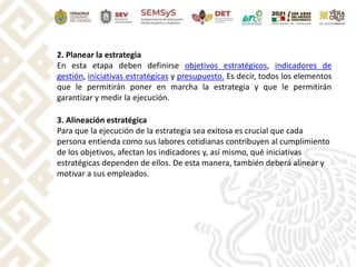 2. Planear la estrategia
En esta etapa deben definirse objetivos estratégicos, indicadores de
gestión, iniciativas estratégicas y presupuesto. Es decir, todos los elementos
que le permitirán poner en marcha la estrategia y que le permitirán
garantizar y medir la ejecución.
3. Alineación estratégica
Para que la ejecución de la estrategia sea exitosa es crucial que cada
persona entienda como sus labores cotidianas contribuyen al cumplimiento
de los objetivos, afectan los indicadores y, así mismo, qué iniciativas
estratégicas dependen de ellos. De esta manera, también deberá alinear y
motivar a sus empleados.
 