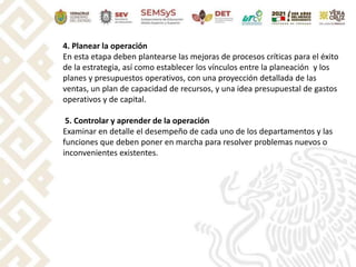 4. Planear la operación
En esta etapa deben plantearse las mejoras de procesos críticas para el éxito
de la estrategia, así como establecer los vínculos entre la planeación y los
planes y presupuestos operativos, con una proyección detallada de las
ventas, un plan de capacidad de recursos, y una idea presupuestal de gastos
operativos y de capital.
5. Controlar y aprender de la operación
Examinar en detalle el desempeño de cada uno de los departamentos y las
funciones que deben poner en marcha para resolver problemas nuevos o
inconvenientes existentes.
 