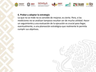 6. Probar y adaptar la estrategia
Lo que no se mide no es sensible de mejorar, es cierto. Pero, si las
mediciones no se analizan tampoco resultan ser de mucha utilidad. Hacer
un seguimiento y una evaluación de la ejecución es crucial para llegar,
eventualmente, a una planeación estratégica que realmente le permita
cumplir sus objetivos.
 