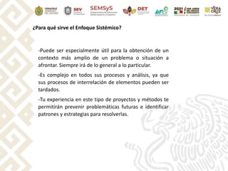 ¿Para qué sirve el Enfoque Sistémico?
-Puede ser especialmente útil para la obtención de un
contexto más amplio de un problema o situación a
afrontar. Siempre irá de lo general a lo particular.
-Es complejo en todos sus procesos y análisis, ya que
sus procesos de interrelación de elementos pueden ser
tardados.
-Tu experiencia en este tipo de proyectos y métodos te
permitirán prevenir problemáticas futuras e identificar
patrones y estrategias para resolverlas.
 