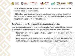 -Este enfoque resulta especialmente útil en trabajos o proyectos de
equipo, más si te toca liderarlos.
-Obtendrás muchas estrategias y herramientas para afrontar situaciones
tanto de índole laboral como académicas. También resulta útil cuando se
lo aplica en aspectos de la vida cotidiana.
Beneficios en el uso del Enfoque Sistémico para tus proyectos
Una vez comprendas qué es y para qué sirve el enfoque sistemático, es hora de
que conozcas los beneficios en caso que decidas utilizarlos en tus proyectos:
-Poder controlar varios aspectos de tu vida, como lo social, económico y la
salud, entre otros.
-Estos aprendizajes y métodos van a permitirte no sólo resolver dichas
problemáticas, sino que también a predecirlas y descubrir su origen.
 