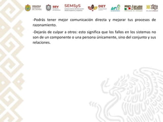 -Podrás tener mejor comunicación directa y mejorar tus procesos de
razonamiento.
-Dejarás de culpar a otros: esto significa que los fallos en los sistemas no
son de un componente o una persona únicamente, sino del conjunto y sus
relaciones.
 