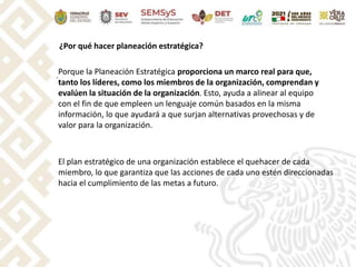 .
¿Por qué hacer planeación estratégica?
Porque la Planeación Estratégica proporciona un marco real para que,
tanto los líderes, como los miembros de la organización, comprendan y
evalúen la situación de la organización. Esto, ayuda a alinear al equipo
con el fin de que empleen un lenguaje común basados en la misma
información, lo que ayudará a que surjan alternativas provechosas y de
valor para la organización.
El plan estratégico de una organización establece el quehacer de cada
miembro, lo que garantiza que las acciones de cada uno estén direccionadas
hacia el cumplimiento de las metas a futuro.
 