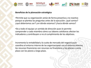 Beneficios de la planeación estratégica
•Permite que su organización actúe de forma proactiva y no reactiva
porque se plantea las preguntas antes de la ejecución: ¿qué somos?
¿qué deberíamos ser? ¿en dónde estamos? ¿hacia dónde vamos?
•Da a todo el equipo un sentido de dirección pues le permite
comprender a cada miembro cómo sus labores cotidianas afectan los
indicadores y contribuyen o no al cumplimiento de los objetivos.
Incrementa la rentabilidad y la cuota de mercado del negocio pues
coordina el entorno interno de las organizaciones con el entorno externo,
los recursos financieros con recursos no financieros y los planes a corto
plazo con los planes a largo plazo.
 