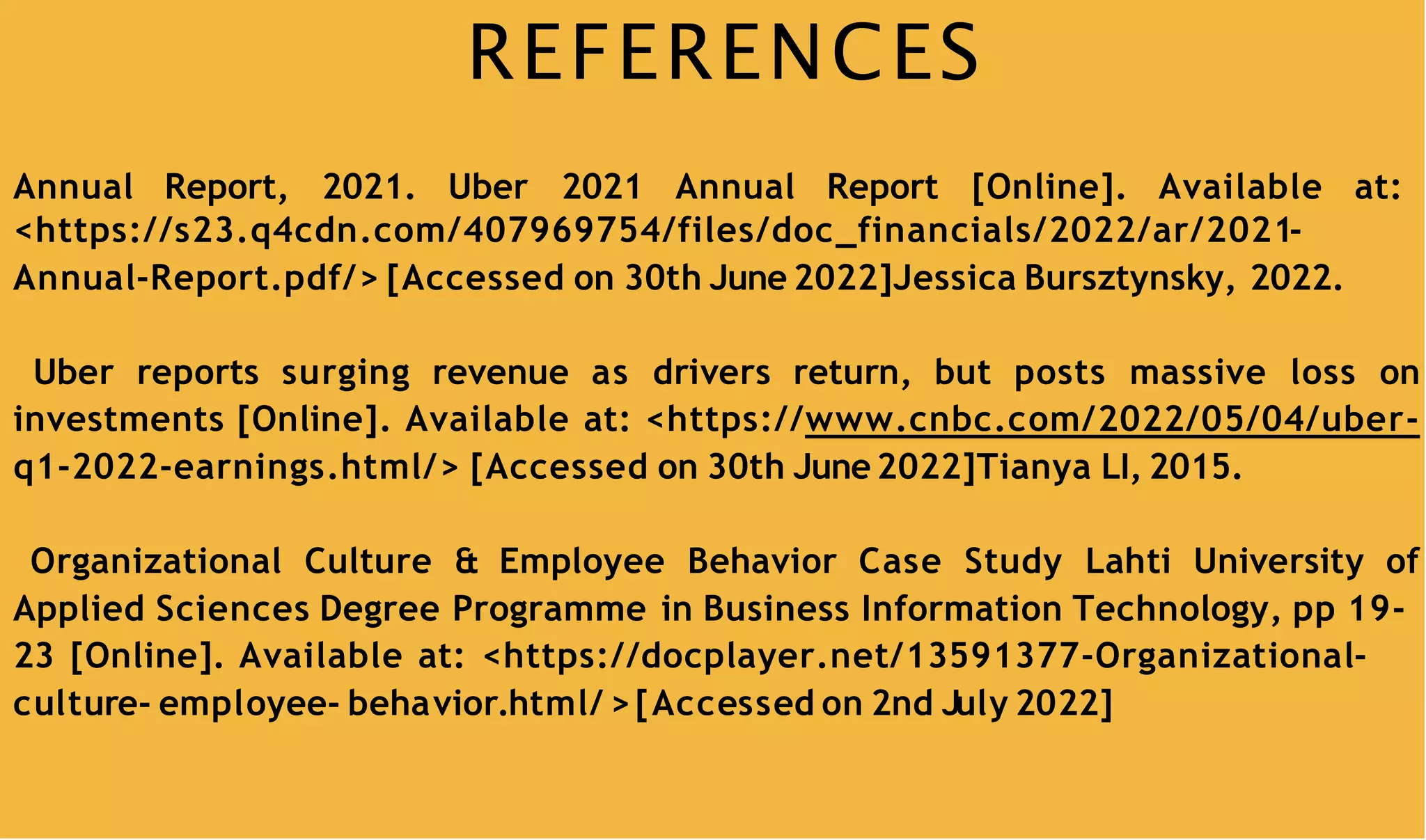 REFERENCES
Annual Report, 2021. Uber 2021 Annual Report [Online]. Available at:
<https://s23.q4cdn.com/407969754/files/doc_financials/2022/ar/2021-
Annual-Report.pdf/> [Accessed on 30th June 2022]Jessica Bursztynsky, 2022.
Uber reports surging revenue as drivers return, but posts massive loss on
investments [Online]. Available at: <https://www.cnbc.com/2022/05/04/uber-
q1-2022-earnings.html/> [Accessed on 30th June2022]Tianya LI, 2015.
Organizational Culture & Employee Behavior Case Study Lahti University of
Applied Sciences Degree Programme in Business Information Technology, pp 19-
23 [Online]. Available at: <https://docplayer.net/13591377-Organizational-
culture- employee- behavior.html/ >[Accessed on 2nd July 2022]
 