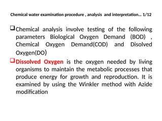 Chemical water examination procedure , analysis and interpretation… 1/12
Chemical analysis involve testing of the following
parameters Biological Oxygen Demand (BOD) ,
Chemical Oxygen Demand(COD) and Disolved
Oxygen(DO)
Dissolved Oxygen is the oxygen needed by living
organisms to maintain the metabolic processes that
produce energy for growth and reproduction. It is
examined by using the Winkler method with Azide
modification
 