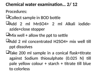 Chemical water examination… 2/ 12
Procedures:
Collect sample in BOD bottle
Add 2 ml MnSO4+ 2 ml Alkali iodide-
azide+close stopper
Mix well + allow the ppt to settle
Add 2 ml concentrated H2SO4+ mix well till
ppt dissolves
Take 200 ml sample in a conical flask+titrate
against Sodium thiosulphate (0.025 N) till
pale yellow colour + starch + titrate till blue
to colorless
 