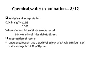 Chemical water examination… 3/12
Analysis and interpretation
D.O. in mg/l= Vx M
0.025
Where : V= mL thiosulphate solution used
M= Molarity of thiosulphate titrant
Intepretation of results:
• Unpolluted water have a DO level below 1mg/l while effluents of
water sewage has 200-600 ppm
 