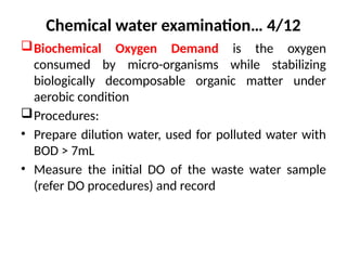 Chemical water examination… 4/12
Biochemical Oxygen Demand is the oxygen
consumed by micro-organisms while stabilizing
biologically decomposable organic matter under
aerobic condition
Procedures:
• Prepare dilution water, used for polluted water with
BOD > 7mL
• Measure the initial DO of the waste water sample
(refer DO procedures) and record
 