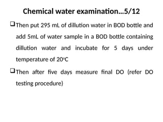 Chemical water examination…5/12
Then put 295 mL of dillution water in BOD bottle and
add 5mL of water sample in a BOD bottle containing
dillution water and incubate for 5 days under
temperature of 20o
C
Then after five days measure final DO (refer DO
testing procedure)
 