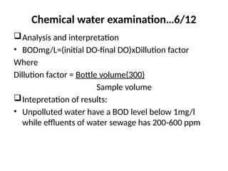 Chemical water examination…6/12
Analysis and interpretation
• BODmg/L=(initial DO-final DO)xDillution factor
Where
Dillution factor = Bottle volume(300)
Sample volume
Intepretation of results:
• Unpolluted water have a BOD level below 1mg/l
while effluents of water sewage has 200-600 ppm
 