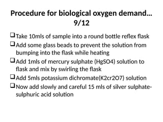 Procedure for biological oxygen demand…
9/12
Take 10mls of sample into a round bottle reflex flask
Add some glass beads to prevent the solution from
bumping into the flask while heating
Add 1mls of mercury sulphate (HgSO4) solution to
flask and mix by swirling the flask
Add 5mls potassium dichromate(K2cr2O7) solution
Now add slowly and careful 15 mls of silver sulphate-
sulphuric acid solution
 